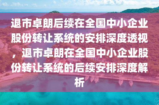 退市卓朗后續(xù)在全國中小企業(yè)股份轉(zhuǎn)讓系統(tǒng)的安排深度透視，退市卓朗在全國中小企業(yè)股份轉(zhuǎn)讓系統(tǒng)的后續(xù)安排深度解析