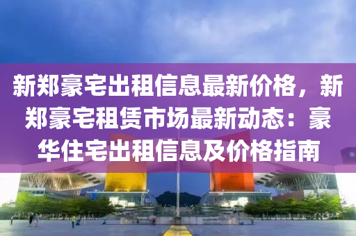 新鄭豪宅出租信息最新價格，新鄭豪宅租賃市場最新動態(tài)：豪華住宅出租信息及價格指南