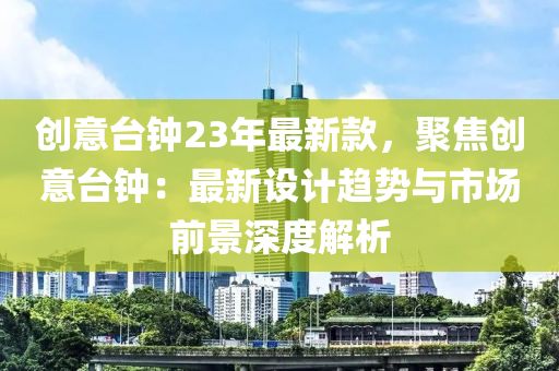 創(chuàng)意臺鐘23年最新款，聚焦創(chuàng)意臺鐘：最新設計趨勢與市場前景深度解析