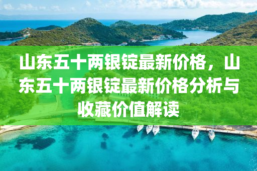 山東五十兩銀錠最新價格，山東五十兩銀錠最新價格分析與收藏價值解讀