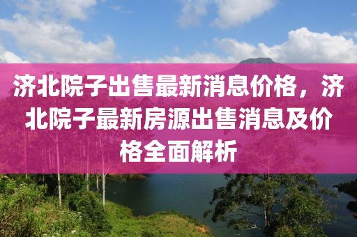 濟北院子出售最新消息價格，濟北院子最新房源出售消息及價格全面解析