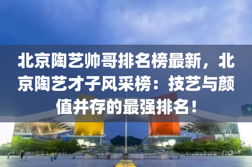 北京陶藝帥哥排名榜最新，北京陶藝才子風采榜：技藝與顏值并存的最強排名！