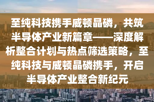 至純科技攜手威頓晶磷，共筑半導體產(chǎn)業(yè)新篇章——深度解析整合計劃與熱點篩選策略，至純科技與威頓晶磷攜手，開啟半導體產(chǎn)業(yè)整合新紀元