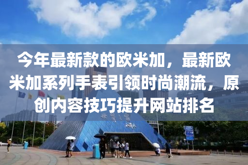 今年最新款的歐米加，最新歐米加系列手表引領(lǐng)時(shí)尚潮流，原創(chuàng)內(nèi)容技巧提升網(wǎng)站排名