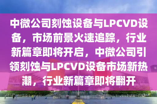 中微公司刻蝕設(shè)備與LPCVD設(shè)備，市場前景火速追蹤，行業(yè)新篇章即將開啟，中微公司引領(lǐng)刻蝕與LPCVD設(shè)備市場新熱潮，行業(yè)新篇章即將翻開