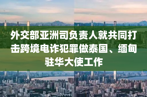 外交部亞洲司負(fù)責(zé)人就共同打擊跨境電詐犯罪做泰國(guó)、緬甸駐華大使工作