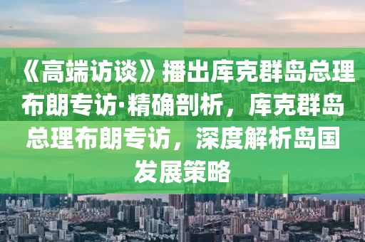 《高端訪談》播出庫(kù)克群島總理布朗專訪·精確剖析，庫(kù)克群島總理布朗專訪，深度解析島國(guó)發(fā)展策略