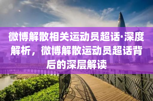 微博解散相關運動員超話·深度解析，微博解散運動員超話背后的深層解讀