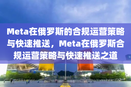 Meta在俄羅斯的合規(guī)運(yùn)營策略與快速推送，Meta在俄羅斯合規(guī)運(yùn)營策略與快速推送之道