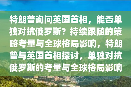 特朗普詢問(wèn)英國(guó)首相，能否單獨(dú)對(duì)抗俄羅斯？持續(xù)跟隨的策略考量與全球格局影響，特朗普與英國(guó)首相探討，單獨(dú)對(duì)抗俄羅斯的考量與全球格局影響