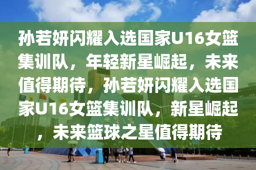 孫若妍閃耀入選國家U16女籃集訓(xùn)隊，年輕新星崛起，未來值得期待，孫若妍閃耀入選國家U16女籃集訓(xùn)隊，新星崛起，未來籃球之星值得期待