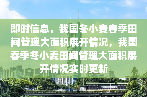 即時信息，我國冬小麥春季田間管理大面積展開情況，我國春季冬小麥田間管理大面積展開情況實時更新