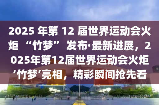 2025 年第 12 屆世界運(yùn)動會火炬 “竹夢” 發(fā)布·最新進(jìn)展，2025年第12屆世界運(yùn)動會火炬‘竹夢’亮相，精彩瞬間搶先看