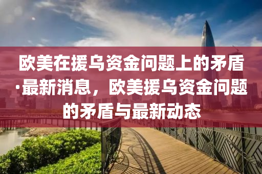 歐美在援烏資金問題上的矛盾·最新消息，歐美援烏資金問題的矛盾與最新動態(tài)