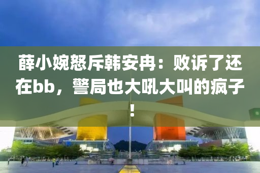 薛小婉怒斥韓安冉：敗訴了還在bb，警局也大吼大叫的瘋子！