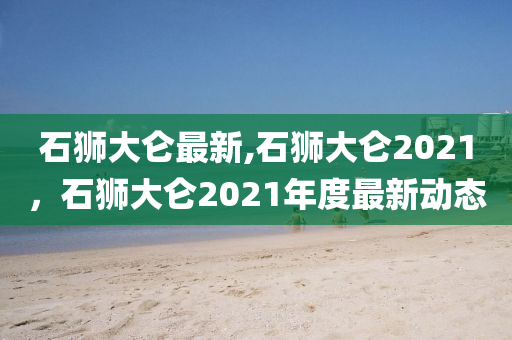 石獅大侖最新,石獅大侖2021，石獅大侖2021年度最新動態(tài)