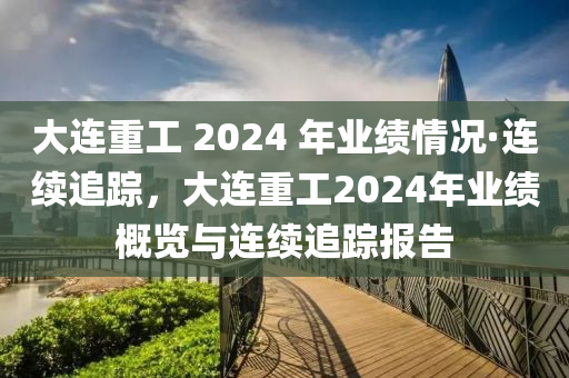 大連重工 2024 年業(yè)績情況·連續(xù)追蹤，大連重工2024年業(yè)績概覽與連續(xù)追蹤報(bào)告