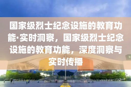 國家級烈士紀念設施的教育功能·實時洞察，國家級烈士紀念設施的教育功能，深度洞察與實時傳播