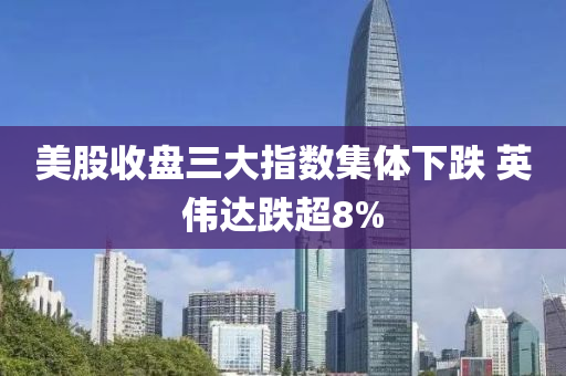 美股收盤三大指數(shù)集體下跌 英偉達跌超8%