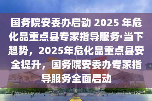 國務院安委辦啟動 2025 年危化品重點縣專家指導服務·當下趨勢，2025年?；分攸c縣安全提升，國務院安委辦專家指導服務全面啟動