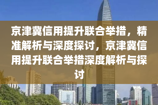 京津冀信用提升聯(lián)合舉措，精準解析與深度探討，京津冀信用提升聯(lián)合舉措深度解析與探討