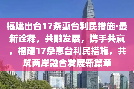 福建出臺17條惠臺利民措施·最新詮釋，共融發(fā)展，攜手共贏，福建17條惠臺利民措施，共筑兩岸融合發(fā)展新篇章