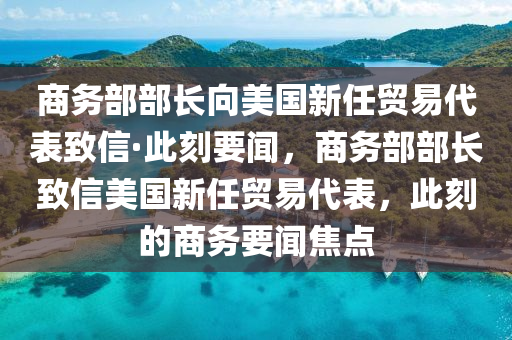 商務部部長向美國新任貿易代表致信·此刻要聞，商務部部長致信美國新任貿易代表，此刻的商務要聞焦點