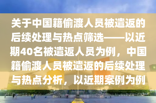 關(guān)于中國籍偷渡人員被遣返的后續(xù)處理與熱點篩選——以近期40名被遣返人員為例，中國籍偷渡人員被遣返的后續(xù)處理與熱點分析，以近期案例為例