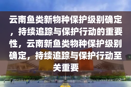 云南魚類新物種保護(hù)級別確定，持續(xù)追蹤與保護(hù)行動的重要性，云南新魚類物種保護(hù)級別確定，持續(xù)追蹤與保護(hù)行動至關(guān)重要