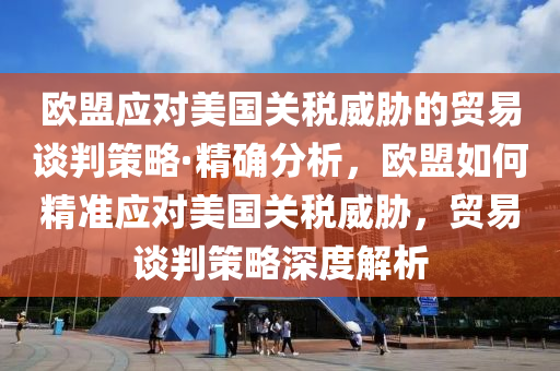 歐盟應對美國關(guān)稅威脅的貿(mào)易談判策略·精確分析，歐盟如何精準應對美國關(guān)稅威脅，貿(mào)易談判策略深度解析