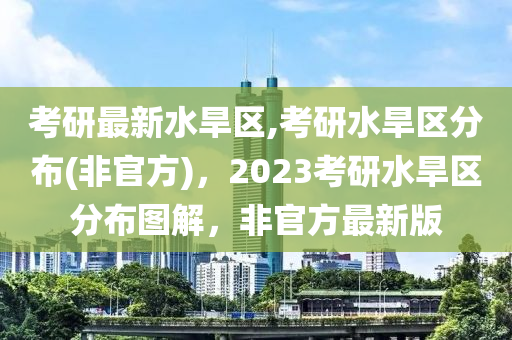 考研最新水旱區(qū),考研水旱區(qū)分布(非官方)，2023考研水旱區(qū)分布圖解，非官方最新版