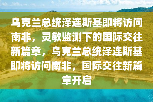 烏克蘭總統(tǒng)澤連斯基即將訪問南非，靈敏監(jiān)測下的國際交往新篇章，烏克蘭總統(tǒng)澤連斯基即將訪問南非，國際交往新篇章開啟