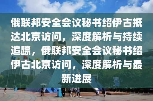 俄聯(lián)邦安全會議秘書紹伊古抵達北京訪問·持續(xù)追蹤