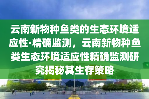 云南新物種魚(yú)類(lèi)的生態(tài)環(huán)境適應(yīng)性·精確監(jiān)測(cè)，云南新物種魚(yú)類(lèi)生態(tài)環(huán)境適應(yīng)性精確監(jiān)測(cè)研究揭秘其生存策略