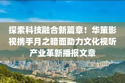 探索科技融合新篇章！華策影視攜手月之暗面助力文化視聽產業(yè)革新播報文章