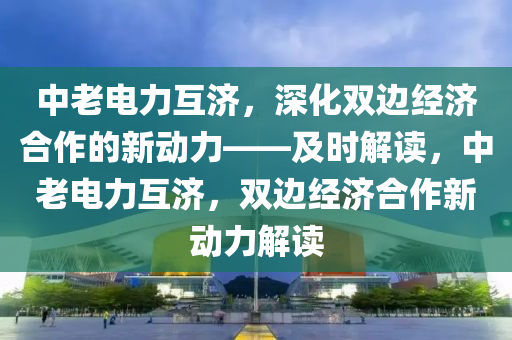 中老電力互濟，深化雙邊經濟合作的新動力——及時解讀，中老電力互濟，雙邊經濟合作新動力解讀