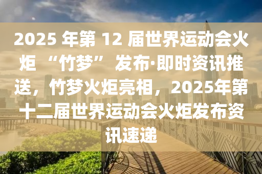 2025 年第 12 屆世界運(yùn)動(dòng)會(huì)火炬 “竹夢(mèng)” 發(fā)布·即時(shí)資訊推送，竹夢(mèng)火炬亮相，2025年第十二屆世界運(yùn)動(dòng)會(huì)火炬發(fā)布資訊速遞