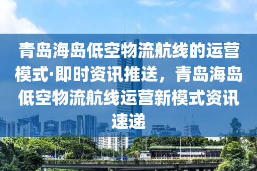 青島海島低空物流航線的運(yùn)營模式·即時(shí)資訊推送，青島海島低空物流航線運(yùn)營新模式資訊速遞