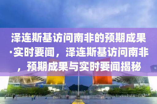 澤連斯基訪問南非的預期成果·實時要聞，澤連斯基訪問南非，預期成果與實時要聞揭秘