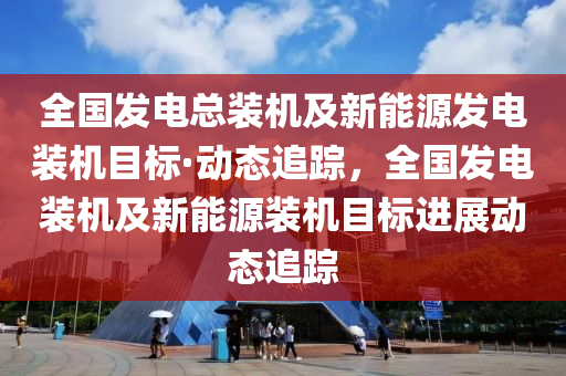 全國發(fā)電總裝機及新能源發(fā)電裝機目標(biāo)·動態(tài)追蹤，全國發(fā)電裝機及新能源裝機目標(biāo)進展動態(tài)追蹤