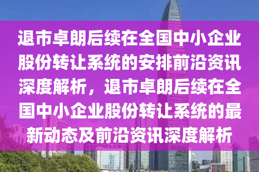 退市卓朗后續(xù)在全國中小企業(yè)股份轉(zhuǎn)讓系統(tǒng)的安排前沿資訊深度解析，退市卓朗后續(xù)在全國中小企業(yè)股份轉(zhuǎn)讓系統(tǒng)的最新動態(tài)及前沿資訊深度解析