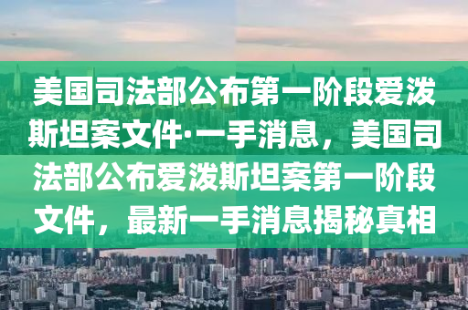 美國司法部公布第一階段愛潑斯坦案文件·一手消息，美國司法部公布愛潑斯坦案第一階段文件，最新一手消息揭秘真相