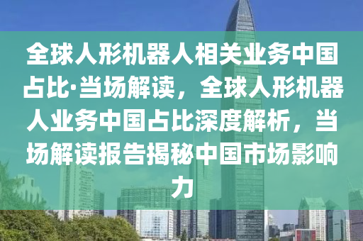 全球人形機器人相關(guān)業(yè)務(wù)中國占比·當(dāng)場解讀，全球人形機器人業(yè)務(wù)中國占比深度解析，當(dāng)場解讀報告揭秘中國市場影響力