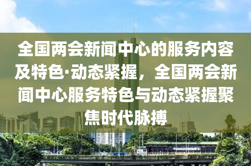 全國兩會新聞中心的服務(wù)內(nèi)容及特色·動態(tài)緊握，全國兩會新聞中心服務(wù)特色與動態(tài)緊握聚焦時代脈搏