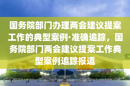 國務(wù)院部門辦理兩會建議提案工作的典型案例·準(zhǔn)確追蹤，國務(wù)院部門兩會建議提案工作典型案例追蹤報(bào)道