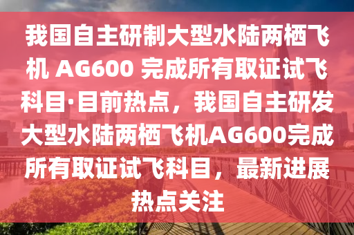 我國自主研制大型水陸兩棲飛機(jī) AG600 完成所有取證試飛科目·目前熱點，我國自主研發(fā)大型水陸兩棲飛機(jī)AG600完成所有取證試飛科目，最新進(jìn)展熱點關(guān)注