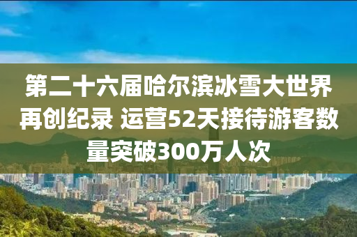 第二十六屆哈爾濱冰雪大世界再創(chuàng)紀(jì)錄 運(yùn)營52天接待游客數(shù)量突破300萬人次