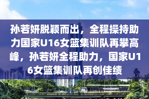 孫若妍脫穎而出，全程操持助力國家U16女籃集訓(xùn)隊再攀高峰，孫若妍全程助力，國家U16女籃集訓(xùn)隊再創(chuàng)佳績