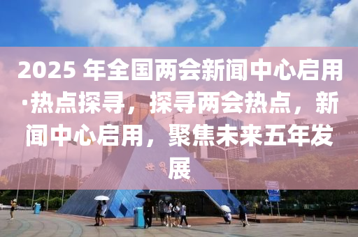 2025 年全國兩會新聞中心啟用·熱點(diǎn)探尋，探尋兩會熱點(diǎn)，新聞中心啟用，聚焦未來五年發(fā)展