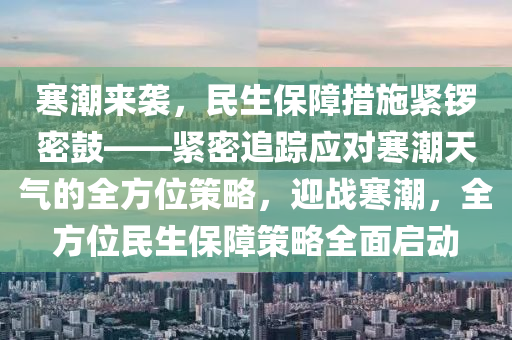 寒潮來襲，民生保障措施緊鑼密鼓——緊密追蹤應(yīng)對寒潮天氣的全方位策略，迎戰(zhàn)寒潮，全方位民生保障策略全面啟動